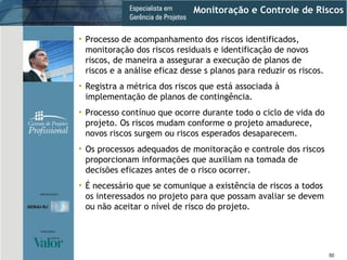 Monitoração e Controle de Riscos Processo de acompanhamento dos riscos identificados, monitoração dos riscos residuais e identificação de novos riscos, de maneira a assegurar a execução de planos de riscos e a análise eficaz desse s planos para reduzir os riscos. Registra a métrica dos riscos que está associada à implementação de planos de contingência. Processo contínuo que ocorre durante todo o ciclo de vida do projeto. Os riscos mudam conforme o projeto amadurece, novos riscos surgem ou riscos esperados desaparecem. Os processos adequados de monitoração e controle dos riscos proporcionam informações que auxiliam na tomada de decisões eficazes antes de o risco ocorrer. É necessário que se comunique a existência de riscos a todos os interessados no projeto para que possam avaliar se devem ou não aceitar o nível de risco do projeto. 