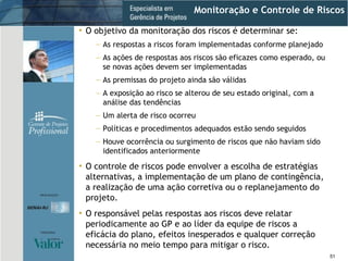Monitoração e Controle de Riscos O objetivo da monitoração dos riscos é determinar se: As respostas a riscos foram implementadas conforme planejado As ações de respostas aos riscos são eficazes como esperado, ou se novas ações devem ser implementadas As premissas do projeto ainda são válidas A exposição ao risco se alterou de seu estado original, com a análise das tendências Um alerta de risco ocorreu Políticas e procedimentos adequados estão sendo seguidos Houve ocorrência ou surgimento de riscos que não haviam sido identificados anteriormente O controle de riscos pode envolver a escolha de estratégias alternativas, a implementação de um plano de contingência, a realização de uma ação corretiva ou o replanejamento do projeto. O responsável pelas respostas aos riscos deve relatar periodicamente ao GP e ao líder da equipe de riscos a eficácia do plano, efeitos inesperados e qualquer correção necessária no meio tempo para mitigar o risco. 