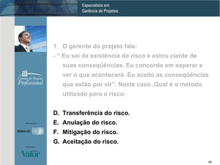 O gerente do projeto fala: - “ Eu sei da existência do risco e estou ciente de suas conseqüências. Eu concordo em esperar e ver o que acontecerá. Eu aceito as conseqüências que estão por vir”. Neste caso ,Qual é o método utilizado para o risco: Transferência do risco. Anulação do risco. Mitigação do risco. Aceitação do risco. 