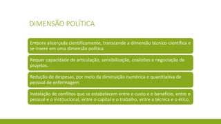 DIMENSÃO POLÍTICA 
Embora alicerçada cientificamente, transcende a dimensão técnico-científica e se insere em uma dimensão política 
Requer capacidade de articulação, sensibilização, coalizões e negociação de projetos. 
Redução de despesas, por meio da diminuição numérica e quantitativa de pessoal de enfermagem. 
Instalação de conflitos que se estabelecem entre o custo e o benefício, entre o pessoal e o institucional, entre o capital e o trabalho, entre a técnica e o ético.  
