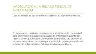 INADEQUAÇÃO NUMÉRICA DE PESSOAL DE ENFERMAGEM 
Lesa a clientela no seu direito de assistência à saúde livre de riscos. 
Os enfermeiros precisam comprometer a administração responsável pelo provimento do quadro de pessoal de enfermagem quanto aos riscos a que os pacientes estão expostos quando não são providos os recursos necessários, de modo que a instituição seja responsabilizada legalmente pelas eventuais falhas ocorridas na assistência.  