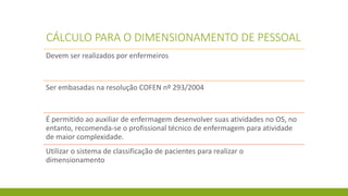 CÁLCULO PARA O DIMENSIONAMENTO DE PESSOAL 
Devem ser realizados por enfermeiros 
Ser embasadas na resolução COFEN nº 293/2004 
É permitido ao auxiliar de enfermagem desenvolver suas atividades no OS, no entanto, recomenda-se o profissional técnico de enfermagem para atividade de maior complexidade. 
Utilizar o sistema de classificação de pacientes para realizar o dimensionamento  