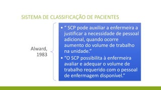 SISTEMA DE CLASSIFICAÇÃO DE PACIENTES 
Alward, 1983 
•“ SCP pode auxiliar a enfermeira a justificar a necessidade de pessoal adicional, quando ocorre aumento do volume de trabalho na unidade.” 
•“O SCP possibilita à enfermeira avaliar e adequar o volume de trabalho requerido com o pessoal de enfermagem disponível.”  