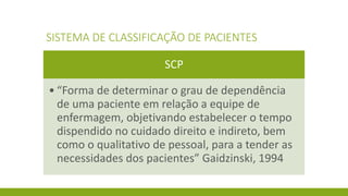 SISTEMA DE CLASSIFICAÇÃO DE PACIENTES 
SCP 
•“Forma de determinar o grau de dependência de uma paciente em relação a equipe de enfermagem, objetivando estabelecer o tempo dispendido no cuidado direito e indireto, bem como o qualitativo de pessoal, para a tender as necessidades dos pacientes” Gaidzinski, 1994  
