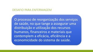 DESAFIO PARA ENFERMAGEM 
O processo de reorganização dos serviços de saúde, no que tange a assegurar uma distribuição e utilização dos recursos humanos, financeiros e materiais que contemplem a eficácia, eficiência e a economicidade do sistema de saúde.  