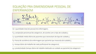 EQUAÇÃO PRA DIMENSIONAR PESSOAL DE ENFERMAGEM 
Q = quantidade total de pessoal de enfermagem; 
Pkj= proporção percentual da categoria k, de acordo com o tipo de cuidado j; 
nj= quantidade média diária de pacientes que necessitam do tipo de cuidado j; 
hj= horas de assistência de enfermagem por paciente que necessita do cuidado j; 
tk= tempo diário de trabalho de cada profissional da categoria k; 
pk= produtividade (tempo diário de trabalho dedicado ao cuidado ao paciente) da categoria k  