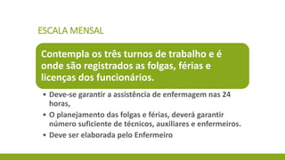 ESCALA MENSAL 
Contempla os três turnos de trabalho e é onde são registrados as folgas, férias e licenças dos funcionários. 
•Deve-se garantir a assistência de enfermagem nas 24 horas, 
•O planejamento das folgas e férias, deverá garantir número suficiente de técnicos, auxiliares e enfermeiros. 
•Deve ser elaborada pelo Enfermeiro  