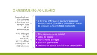 O ATENDIMENTO AO USUÁRIO 
Depende de um planejamento minucioso, que tem por base várias necessidades 
•É dever da enfermagem assegurar processos assistenciais em quantidade e qualidade capazes de satisfazer às necessidades da clientela. 
Para execução desses processos, devem utilizar um conjunto de instrumentos: 
•Dimensionamento de pessoal 
•Escala de pessoal 
•recrutamento e seleção 
•educação permanente 
•trabalho em equipe e avaliação de desempenho.  