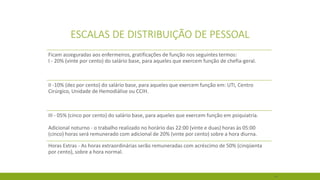41 
ESCALAS DE DISTRIBUIÇÃO DE PESSOAL 
Ficam asseguradas aos enfermeiros, gratificações de função nos seguintes termos: I -20% (vinte por cento) do salário base, para aqueles que exercem função de chefia-geral. 
II -10% (dez por cento) do salário base, para aqueles que exercem função em: UTI, Centro Cirúrgico, Unidade de Hemodiálise ou CCIH. 
III -05% (cinco por cento) do salário base, para aqueles que exercem função em psiquiatria. Adicional noturno -o trabalho realizado no horário das 22:00 (vinte e duas) horas às 05:00 (cinco) horas será remunerado com adicional de 20% (vinte por cento) sobre a hora diurna. 
Horas Extras -As horas extraordinárias serão remuneradas com acréscimo de 50% (cinqüenta por cento), sobre a hora normal.  