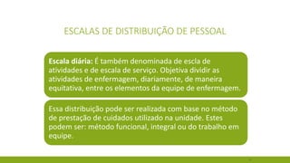 47 
ESCALAS DE DISTRIBUIÇÃO DE PESSOAL 
Escala diária:É também denominada de escla de atividades e de escala de serviço. Objetiva dividir as atividades de enfermagem, diariamente, de maneira equitativa, entre os elementos da equipe de enfermagem. 
Essa distribuição pode ser realizada com base no método de prestação de cuidados utilizado na unidade. Estes podem ser: método funcional, integral ou do trabalho em equipe.  