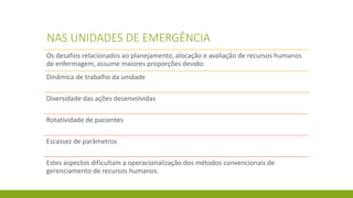 NAS UNIDADES DE EMERGÊNCIA 
Os desafios relacionados ao planejamento, alocação e avaliação de recursos humanos de enfermagem, assume maiores proporções devido: 
Dinâmica de trabalho da unidade 
Diversidade das ações desenvolvidas 
Rotatividade de pacientes 
Escassez de parâmetros 
Estes aspectos dificultam a operacionalização dos métodos convencionais de gerenciamento de recursos humanos.  