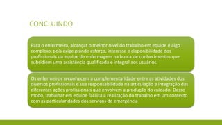 CONCLUINDO 
Para o enfermeiro, alcançar o melhor nível do trabalho em equipe é algo complexo, pois exige grande esforço, interesse e disponibilidade dos profissionais da equipe de enfermagem na busca de conhecimentos que subsidiem uma assistência qualificada e integral aos usuários. 
Os enfermeiros reconhecem a complementaridade entre as atividades dos diversos profissionais e sua responsabilidade na articulação e integração das diferentes ações profissionais que envolvem a produção do cuidado. Desse modo, trabalhar em equipe facilita a realização do trabalho em um contexto com as particularidades dos serviços de emergência  