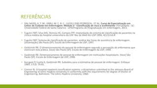 REFERÊNCIAS 
▪DAL SASSO, G. T. M.; DARLI, M. C. B. C., LUCIELI DIAS PEDRESCHI.; ET AL. Cursode EspecializaçãoemLinhasde CuidadoemEnfermagem: MóduloV -Classificaçãode riscoe acolhimentoFlorianópilis-SC: UniversidadeFederal de Santa Catarina-UFSCProgramade Pósgraduaçãoemenfermagem, 2013. 
▪FugulinFMT, Silva SHS, Shimizu HE, Campos FPF. Implantação do sistema de classificação de pacientes na clínica médica do hospital universitário da USP. Revde MedHU-USP 1994; 4(1/2):63-8. 
▪FugulinFMT. Sistema de classificação de pacientes: análise das horas de assistência de enfermagem. [dissertação] São Paulo (SP): Escola de Enfermagem da USP; 1997. 
▪GaidzinskiRR. O dimensionamentodo pessoalde enfermagemsegundoa percepçãode enfermeirasquevivenciamestaprática. [tese] São Paulo (SP): Escolade Enfermagemda USP; 1994. 
▪GaidzinskiRR. Dimensionamentode pessoalde enfermagememinstituiçõeshospitalares. [tese] São Paulo (SP): Escolade Enfermagemda USP; 1998. 
▪KurcgantP, Cunha K, GaidzinskiRR. Subsídiospara a estimativade pessoalde enfermagem. Enfoque1989; 17(3): 79-81. 
▪Connor RJ. A hospital inpatient classification systems: a dissertation submitted to the advisory Board of Engineering of Johns Hopkins University in conformity with the requirements for degree of Doctor of Engeneering. Baltimore: The Johns Hopkins University; 1960. 