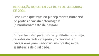 RESOLUÇÃO DO COFEN 293 DE 21 DE SETEMBRO DE 2004. 
Resolução que trata do planejamento numérico de profissionais da enfermagem (dimensionamento de pessoal). 
Define também parâmetros qualitativos, ou seja, quantos de cada categoria profissional são necessários para viabilizar uma prestação de assistência de qualidade.  