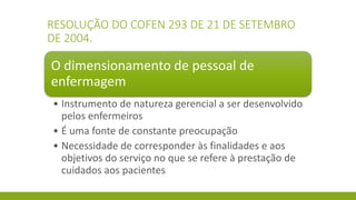 RESOLUÇÃO DO COFEN 293 DE 21 DE SETEMBRO DE 2004. 
O dimensionamento de pessoal de enfermagem 
•Instrumento de natureza gerencial a ser desenvolvido pelos enfermeiros 
•É uma fonte de constante preocupação 
•Necessidade de corresponder às finalidades e aos objetivos do serviço no que se refere à prestação de cuidados aos pacientes  