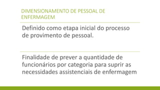 DIMENSIONAMENTO DE PESSOAL DE ENFERMAGEM 
Definido como etapa inicial do processo de provimento de pessoal. 
Finalidade de prever a quantidade de funcionários por categoria para suprir as necessidades assistenciais de enfermagem  