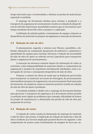Sarayane de Cavalcante Paiva & Jefferson Luiz Alves Marinho
100
tempo não maior que o recomendado, e diminui as perdas do material por
exposição à umidade.
O emprego da ferramenta Kanban para orientar a produção e o
transporte da argamassa de assentamento resulta na redução de desperdí-
cios do referido material por quantidades maiores que as necessárias e por
tempo excedente decorrido entre o preparo e a aplicação.
A definição de método padrão e treinamento de equipes reduzem os
desperdícios de materiais no preparo da argamassa e execução da alvenaria.
4.2 Redução de mão de obra
O planejamento, segundo o sistema Last Planner, possibilita a de-
finição adequada da composição (proporção de pedreiros e ajudantes) e
quantidades de equipes para executar alvenaria e redução da necessidade
de mão de obra de apoio ao referido serviço (operários para transportar
tijolos e argamassa de assentamento).
A execução da alvenaria somente depois da eliminação de todas as
restrições, como indisponibilidade de materiais (tijolos e componentes da
argamassa) e projetos de arquitetura devidamente detalhados, evita a in-
terrupção do serviço e consequente desperdício de mão de obra.
Projetar o canteiro de obras de modo que as distâncias percorridas
para transportar os materiais aos locais de estocagem, de processamento
intermediário (preparo da argamassa) e de processamento final (execução
da alvenaria), na sequência, sejam as menores possíveis resulta na redução
da mão de obra de apoio à produção.
O resultado também é obtido com o emprego da ferramenta Kanban
para gerenciar o transporte da argamassa. Já a ferramenta Andon permite
a resolução mais rápida de problemas (por exemplo, dificuldade de leitura
do projeto de arquitetura) e a diminuição das perdas de mão de obra por
suspensão do serviço.
4.3 Redução de custos
A redução de custos resulta da diminuição do emprego de materiais
e mão de obra e dos prazos. A implicação da redução de materiais e mão de
obra é evidente. Já a terceira implicação possível decorre do seguinte: o não
cumprimento de prazos causa estreitamento da margem de lucro por au-
 