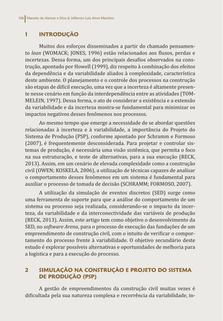 Marcelo de Alencar e Silva & Jefferson Luiz Alves Marinho
106
1 INTRODUÇÃO
Muitos dos esforços disseminados a partir do chamado pensamen-
to lean (WOMACK; JONES, 1996) estão relacionados aos fluxos, perdas e
incertezas. Dessa forma, um dos principais desafios observados na cons-
trução, apontado por Howell (1999), diz respeito à combinação dos efeitos
da dependência e da variabilidade aliados à complexidade, característica
deste ambiente. O planejamento e o controle dos processos na construção
são etapas de difícil execução, uma vez que a incerteza é altamente presen-
te nesse cenário em função da interdependência entre as atividades (TOM-
MELEIN, 1997). Dessa forma, o ato de considerar a existência e a extensão
da variabilidade e da incerteza mostra-se fundamental para minimizar os
impactos negativos desses fenômenos nos processos.
Ao mesmo tempo que emerge a necessidade de se abordar questões
relacionadas à incerteza e à variabilidade, a importância do Projeto do
Sistema de Produção (PSP), conforme apontado por Schramm e Formoso
(2007), é frequentemente desconsiderada. Para projetar e controlar sis-
temas de produção, é necessária uma visão sistêmica, que permita o foco
na sua estruturação, e teste de alternativas, para a sua execução (RECK,
2013). Assim, em um cenário de elevada complexidade como a construção
civil (OWEN; KOSKELA, 2006), a utilização de técnicas capazes de analisar
o comportamento desses fenômenos em um sistema é fundamental para
auxiliar o processo de tomada de decisão (SCHRAMM; FORMOSO, 2007).
A utilização da simulação de eventos discretos (SED) surge como
uma ferramenta de suporte para que a análise do comportamento de um
sistema ou processo seja realizada, considerando-se o impacto da incer-
teza, da variabilidade e da interconectividade das variáveis de produção
(RECK, 2013). Assim, este artigo tem como objetivo o desenvolvimento da
SED, no software Arena, para o processo de execução das fundações de um
empreendimento de construção civil, com o intuito de verificar o compor-
tamento do processo frente à variabilidade. O objetivo secundário deste
estudo é explorar possíveis alternativas e oportunidades de melhoria para
a logística e para a execução do processo.
2 SIMULAÇÃO NA CONSTRUÇÃO E PROJETO DO SISTEMA
DE PRODUÇÃO (PSP)
A gestão de empreendimentos da construção civil muitas vezes é
dificultada pela sua natureza complexa e recorrência da variabilidade, in-
 