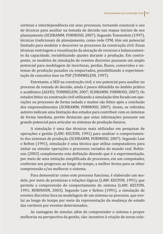 Gerenciamento da Construção Civil 107
certezas e interdependência em seus processos, tornando essencial o uso
de técnicas para auxiliar na tomada de decisão nas etapas iniciais de seu
planejamento (SCHRAMM; FORMOSO, 2007). Segundo Tommelein (1997),
técnicas tradicionais de planejamento, como rede CPM, têm um potencial
limitado para modelar e descrever os processos da construção civil. Essas
técnicas restringem a visualização da alocação de recursos e balanceamen-
to da capacidade, inviabilizando ajustes durante a produção. Em contra-
ponto, os modelos de simulação de eventos discretos possuem um amplo
potencial para modelagem de incertezas, perdas, fluxos, conversões e sis-
temas de produção puxados ou empurrados, possibilitando a experimen-
tação de conceitos lean no PSP (TOMMELEIN, 1997).
Entretanto, a SED na construção civil, e seu potencial para auxiliar no
processo de tomada de decisão, ainda é pouco difundida no âmbito prático
e acadêmico (ALVES; TOMMELEIN, 2007; SCHRAMM; FORMOSO, 2007). Os
estudos feitos na construção civil utilizando a simulação têm focado em ope-
rações ou processos de forma isolada e muitos são feitos após a conclusão
dos empreendimentos (SCHRAMM; FORMOSO, 2007). Assim, os referidos
autores indicam uma limitação dos estudos para contribuir com os sistemas
de forma imediata, porém destacam que estas informações possuem um
grande potencial para articular os sistemas de produção futuros.
A simulação é uma das técnicas mais utilizadas em pesquisas de
operações e gestão (LAW; KELTON, 1991) para analisar o comportamen-
to dos sistemas de produção (SCHRAMM; FORMOSO, 2007). Segundo Law
e Kelton (1991), simulação é uma técnica que utiliza computadores para
imitar ou simular operações e processos variados do mundo real. Robin-
son (2003) complementa esta definição dizendo que é a experimentação,
por meio de uma imitação simplificada de processos, em um computador,
conforme seu progresso ao longo do tempo, a melhor forma para se obter
compreensão e/ou melhorar o sistema.
Para demonstrar como este processo funciona, é elaborado um mo-
delo, por meio de premissas e relações lógicas (LAW; KELTON, 1991), que
permite a compreensão do comportamento do sistema (LAW; KELTON,
1991; ROBINSON, 2003). Segundo Law e Kelton (1991), a simulação de
eventos discretos foca na modelagem de um sistema ou processo, que evo-
lui ao longo do tempo por meio da representação da mudança de estado
das variáveis por eventos determinados.
As vantagens de simular, além de compreender o sistema e propor
melhorias na perspectiva da gestão, são: incentivo à criação de novas solu-
 