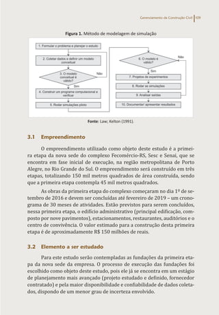 Gerenciamento da Construção Civil 109
Figura 1. Método de modelagem de simulação
Fonte: Law; Kelton (1991).
3.1 Empreendimento
O empreendimento utilizado como objeto deste estudo é a primei-
ra etapa da nova sede do complexo Fecomércio-RS, Sesc e Senai, que se
encontra em fase inicial de execução, na região metropolitana de Porto
Alegre, no Rio Grande do Sul. O empreendimento será construído em três
etapas, totalizando 150 mil metros quadrados de área construída, sendo
que a primeira etapa contempla 45 mil metros quadrados.
As obras da primeira etapa do complexo começaram no dia 1º de se-
tembro de 2016 e devem ser concluídas até fevereiro de 2019 – um crono-
grama de 30 meses de atividades. Estão previstos para serem concluídos,
nessa primeira etapa, o edifício administrativo (principal edificação, com-
posto por nove pavimentos), estacionamentos, restaurantes, auditórios e o
centro de convivência. O valor estimado para a construção desta primeira
etapa é de aproximadamente R$ 150 milhões de reais.
3.2 Elemento a ser estudado
Para este estudo serão contempladas as fundações da primeira eta-
pa da nova sede da empresa. O processo de execução das fundações foi
escolhido como objeto deste estudo, pois ele já se encontra em um estágio
de planejamento mais avançado (projeto estudado e definido, fornecedor
contratado) e pela maior disponibilidade e confiabilidade de dados coleta-
dos, dispondo de um menor grau de incerteza envolvido.
 