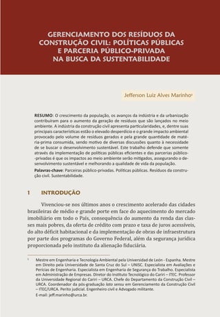 GERENCIAMENTO DOS RESÍDUOS DA
CONSTRUÇÃO CIVIL: POLÍTICAS PÚBLICAS
E PARCERIA PÚBLICO-PRIVADA
NA BUSCA DA SUSTENTABILIDADE
Jefferson Luiz Alves Marinho1
RESUMO: O crescimento da população, os avanços da indústria e da urbanização
contribuíram para o aumento da geração de resíduos que são lançados no meio
ambiente. A indústria da construção civil apresenta particularidades, e, dentre suas
principais características estão o elevado desperdício e o grande impacto ambiental
provocado pelo volume de resíduos gerados e pela grande quantidade de maté-
ria-prima consumida, sendo motivo de diversas discussões quanto à necessidade
de se buscar o desenvolvimento sustentável. Este trabalho defende que somente
através da implementação de políticas públicas eficientes e das parcerias público-
-privadas é que os impactos ao meio ambiente serão mitigados, assegurando o de-
senvolvimento sustentável e melhorando a qualidade de vida da população.
Palavras-chave: Parceiras público-privadas. Políticas públicas. Resíduos da constru-
ção civil. Sustentabilidade.
1 INTRODUÇÃO
Vivenciou-se nos últimos anos o crescimento acelerado das cidades
brasileiras de médio e grande porte em face do aquecimento do mercado
imobiliário em todo o País, consequência do aumento da renda das clas-
ses mais pobres, da oferta de crédito com prazo e taxa de juros acessíveis,
do alto déficit habitacional e da implementação de obras de infraestrutura
por parte dos programas do Governo Federal, além da segurança jurídica
proporcionada pelo instituto da alienação fiduciária.
1
Mestre em Engenharia e Tecnologia Ambiental pela Universidad de León - Espanha. Mestre
em Direito pela Universidade de Santa Cruz do Sul – UNISC. Especialista em Avaliações e
Perícias de Engenharia. Especialista em Engenharia de Segurança do Trabalho. Especialista
em Administração de Empresas. Diretor do Instituto Tecnológico do Cariri – ITEC. Professor
da Universidade Regional do Cariri – URCA. Chefe do Departamento da Construção Civil –
URCA. Coordenador da pós-graduação lato sensu em Gerenciamento da Construção Civil
– ITEC/URCA. Perito judicial. Engenheiro civil e Advogado militante.
E-mail: jeff.marinho@urca.br.
 