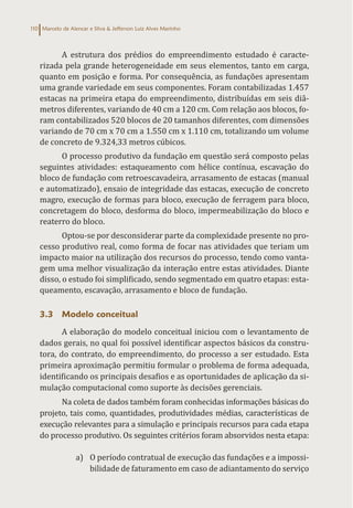 Marcelo de Alencar e Silva & Jefferson Luiz Alves Marinho
110
A estrutura dos prédios do empreendimento estudado é caracte-
rizada pela grande heterogeneidade em seus elementos, tanto em carga,
quanto em posição e forma. Por consequência, as fundações apresentam
uma grande variedade em seus componentes. Foram contabilizadas 1.457
estacas na primeira etapa do empreendimento, distribuídas em seis diâ-
metros diferentes, variando de 40 cm a 120 cm. Com relação aos blocos, fo-
ram contabilizados 520 blocos de 20 tamanhos diferentes, com dimensões
variando de 70 cm x 70 cm a 1.550 cm x 1.110 cm, totalizando um volume
de concreto de 9.324,33 metros cúbicos.
O processo produtivo da fundação em questão será composto pelas
seguintes atividades: estaqueamento com hélice contínua, escavação do
bloco de fundação com retroescavadeira, arrasamento de estacas (manual
e automatizado), ensaio de integridade das estacas, execução de concreto
magro, execução de formas para bloco, execução de ferragem para bloco,
concretagem do bloco, desforma do bloco, impermeabilização do bloco e
reaterro do bloco.
Optou-se por desconsiderar parte da complexidade presente no pro-
cesso produtivo real, como forma de focar nas atividades que teriam um
impacto maior na utilização dos recursos do processo, tendo como vanta-
gem uma melhor visualização da interação entre estas atividades. Diante
disso, o estudo foi simplificado, sendo segmentado em quatro etapas: esta-
queamento, escavação, arrasamento e bloco de fundação.
3.3 Modelo conceitual
A elaboração do modelo conceitual iniciou com o levantamento de
dados gerais, no qual foi possível identificar aspectos básicos da constru-
tora, do contrato, do empreendimento, do processo a ser estudado. Esta
primeira aproximação permitiu formular o problema de forma adequada,
identificando os principais desafios e as oportunidades de aplicação da si-
mulação computacional como suporte às decisões gerenciais.
Na coleta de dados também foram conhecidas informações básicas do
projeto, tais como, quantidades, produtividades médias, características de
execução relevantes para a simulação e principais recursos para cada etapa
do processo produtivo. Os seguintes critérios foram absorvidos nesta etapa:
a) O período contratual de execução das fundações e a impossi-
bilidade de faturamento em caso de adiantamento do serviço
 