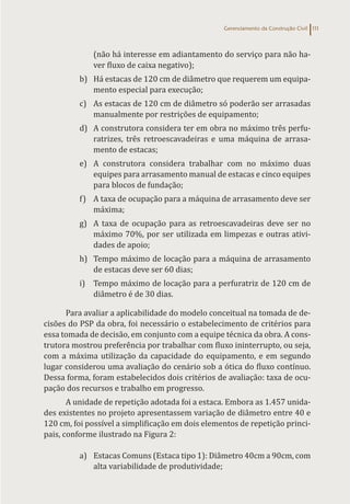 Gerenciamento da Construção Civil 111
(não há interesse em adiantamento do serviço para não ha-
ver fluxo de caixa negativo);
b) Há estacas de 120 cm de diâmetro que requerem um equipa-
mento especial para execução;
c) As estacas de 120 cm de diâmetro só poderão ser arrasadas
manualmente por restrições de equipamento;
d) A construtora considera ter em obra no máximo três perfu-
ratrizes, três retroescavadeiras e uma máquina de arrasa-
mento de estacas;
e) A construtora considera trabalhar com no máximo duas
equipes para arrasamento manual de estacas e cinco equipes
para blocos de fundação;
f) A taxa de ocupação para a máquina de arrasamento deve ser
máxima;
g) A taxa de ocupação para as retroescavadeiras deve ser no
máximo 70%, por ser utilizada em limpezas e outras ativi-
dades de apoio;
h) Tempo máximo de locação para a máquina de arrasamento
de estacas deve ser 60 dias;
i) Tempo máximo de locação para a perfuratriz de 120 cm de
diâmetro é de 30 dias.
Para avaliar a aplicabilidade do modelo conceitual na tomada de de-
cisões do PSP da obra, foi necessário o estabelecimento de critérios para
essa tomada de decisão, em conjunto com a equipe técnica da obra. A cons-
trutora mostrou preferência por trabalhar com fluxo ininterrupto, ou seja,
com a máxima utilização da capacidade do equipamento, e em segundo
lugar considerou uma avaliação do cenário sob a ótica do fluxo contínuo.
Dessa forma, foram estabelecidos dois critérios de avaliação: taxa de ocu-
pação dos recursos e trabalho em progresso.
A unidade de repetição adotada foi a estaca. Embora as 1.457 unida-
des existentes no projeto apresentassem variação de diâmetro entre 40 e
120 cm, foi possível a simplificação em dois elementos de repetição princi-
pais, conforme ilustrado na Figura 2:
a) Estacas Comuns (Estaca tipo 1): Diâmetro 40cm a 90cm, com
alta variabilidade de produtividade;
 