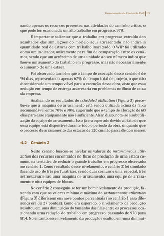 Gerenciamento da Construção Civil 115
rando apenas os recursos presentes nas atividades do caminho crítico, o
que pode ter ocasionado um alto trabalho em progresso, 978.
É importante salientar que o trabalho em progresso extraído dos
resultados das simulações do modelo aqui apresentado não indica a
quantidade real de estacas com trabalho inacabado. O WIP foi utilizado
como um indicador, unicamente para fim de comparação entre os cená-
rios, sendo que um acréscimo de uma unidade ao seu número indica que
houve um aumento do trabalho em progresso, mas não necessariamente
o aumento de uma estaca.
Foi observado também que o tempo de execução desse cenário é de
94 dias, representando apenas 62% do tempo total de projeto, o que não
é considerado um tempo viável para a execução dessa obra, visto que essa
redução em tempo de entrega acarretaria em problemas no fluxo de caixa
da empresa.
Analisando os resultados do scheduled utilization (Figura 3) perce-
be-se que a máquina de arrasamento está sendo utilizada acima da faixa
recomendável entre 70% e 90%, sugerindo que o tempo de alocação de 60
dias para esse equipamento não é suficiente. Além disso, nota-se a subutili-
zação da equipe de arrasamento. Isso já era esperado devido ao fato de que
essa equipe está disponível durante todo o período da obra, enquanto que
o processo de arrasamento das estacas de 120 cm não passa de dois meses.
4.2 Cenário 2
Neste cenário buscou-se nivelar os valores do instantaneous utili-
zation dos recursos encontrados no fluxo de produção de uma estaca co-
mum, na tentativa de reduzir o grande trabalho em progresso observado
no cenário 1. Como resultado desse nivelamento, o cenário 2 foi simulado
fazendo uso de três perfuratrizes, sendo duas comuns e uma especial, três
retroescavadeiras, uma máquina de arrasamento, uma equipe de arrasa-
mento e oito equipes de blocos.
No cenário 2 conseguiu-se ter um bom nivelamento da produção, fa-
zendo com que os valores mínimo e máximo do instantaneous utilization
(Figura 3) diferissem em nove pontos percentuais (no cenário 1 essa dife-
rença era de 27 pontos). Como era esperado, o nivelamento da produção
resultou em uma diminuição do tamanho das filas entre os processos, oca-
sionando uma redução do trabalho em progresso, passando de 978 para
814. No entanto, esse nivelamento da produção resultou em uma diminui-
 