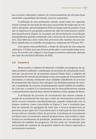 Gerenciamento da Construção Civil 117
dos recursos, reduzindo o número de retroescavadeiras de três para duas,
mantendo a quantidade dos demais recursos constantes.
A utilização de uma perfuratriz comum, assim como era esperado,
trouxe o tempo de execução da obra para um período de tempo que se con-
sidera adequado, aproximadamente 84% do tempo total de projeto. O que
não se esperava era um grande aumento do valor de instantaneous utiliza-
tion da perfuratriz (Figura 3), causando um desnivelamento na produção,
principalmente quando comparado com o processo de arrasamento mecâ-
nico. Essa diferença entre esses dois processos não resultou em uma me-
lhora significativa no trabalho em progresso, reduzindo de 978 para 957.
Com apenas uma perfuratriz, o tempo de alocação de uma máquina
subiu para 115 dias, para que fossem perfuradas e concretadas todas as es-
tacas. De acordo com a Figura 3, esse tempo se mostrou suficiente, obtendo
um valor de scheduled utilization de 85%.
4.5 Cenário 5
Neste cenário, o objetivo foi diminuir o trabalho em progresso do sis-
tema produtivo mediante a substituição do processo de arrasamento mecâ-
nico por um processo de arrasamento manual. Diante disso, a máquina de
arrasamento foi retirada da simulação e mais uma equipe de arrasamento foi
adicionada ao sistema, totalizando duas unidades trabalhando no processo
de arrasamento das estacas. Para não gerar um desbalanceamento de recur-
sos, a quantidade de recursos do planejamento inicial também foi modifica-
da. Com isso, o cenário 5 se caracterizou por ter duas perfuratrizes comuns
e uma perfuratriz especial, duas retroescavadeiras e cinco equipes de blocos.
A atribuição do processo de arrasamento das estacas comuns à
equipe de arrasamento faz com que o valor de instantaneous utilization
desse recurso aumente consideravelmente, quando comparado com os
demais cenários, como é percebido na Figura 3. Isso é resultado tam-
bém do aumento da agregação de valor que o recurso proporciona ao
processo, já que agora ele é necessário para a realização de uma ativida-
de que está no caminho crítico do processo. A mudança de arrasamento
mecânico para arrasamento manual proporcionou uma melhora signi-
ficativa no nivelamento da produção, resultando em uma redução con-
siderável do trabalho em progresso. Tal fato pode ser visualizado pela
necessidade do acúmulo de um grande número de estacas esperando o
arrasamento mecânico.
 