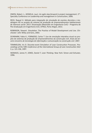 Marcelo de Alencar e Silva & Jefferson Luiz Alves Marinho
120
OWEN, Robert. L.; KOSKELA, Lauri. An agile step forward in project management. 2nd
.
Specialty Conference on Leadership and management in Construction, 2006.
RECK, Raquel H. Método para integração da simulação de eventos discretos e mo-
delagem 4D no projeto do sistema de produção de empreendimentos habitacionais
de interesse social. 2013. Dissertação (Mestrado em Engenharia Civil) – Programa de
Pós-Graduação em Engenharia Civil, UFRGS, Porto Alegre, 2013.
ROBINSON, Stewart. Simulation: The Practice of Model Development and Use. Chi-
chester: John Wiley and Sons, 2003.
SCHRAMM, Fabio K.; FORMOSO, Carlos T. Uso de simulação interativa visual no pro-
jeto de sistemas de produção de empreendimentos da construção civil. Anais do ter-
ceiro encontro de tecnologia de informação e comunicação na construção civil. 2007.
TOMMELEIN, Iris D. Discrete-event Simulation of Lean Construction Processes. Pro-
ceedings of the Fifth Conference of the International Group of Lean Construction IGLC
5, p. 121-136, 1997.
WOMACK, James P.; JONES, Daniel T. Lean Thinking. New York: Simon and Schuster,
1996.
 