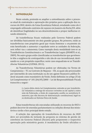 Felipe Viana Bezerra Maia & Jefferson Luiz Alves Marinho
122
1 INTRODUÇÃO
Neste estudo, pretende-se ampliar o entendimento sobre o proces-
so atual de contratação e aprovação dos projetos para a aplicação dos re-
cursos do OGU, dentro da Caixa Econômica Federal, estudando como ele é
empregado utilizando contratos de repasse em Juazeiro do Norte/CE, além
de identificar fragilidades no seu desenvolvimento e propor melhorias vi-
sando otimizá-lo.
As transferências fiscais realizadas pelo Governo Federal podem
ser divididas basicamente em dois grandes grupos. No primeiro, estão as
transferências com propósito geral que visam fomentar o orçamento do
ente beneficiado e aumentar a equidade entre as unidades da federação,
sem tolher sua a autonomia. Como exemplo desta modalidade tem-se as
Transferências Constitucionais e as Transferências Legais (DUARTE et al.,
2009). No outro grupo estão classificadas as transferências que geralmen-
te têm a exigência de contrapartida e não são de uso incondicional, desti-
nando-se a um propósito específico; neste caso enquadram-se as Transfe-
rências Voluntárias (CATAIA, 2011).
As Transferências Voluntárias podem ser efetivadas via Termo de
Compromisso – TC ou Contrato de Repasse – CR, os quais são processados
por intermédio de uma instituição ou de um agente financeiro público fe-
deral atuando como mandatário da União. Estão definidas no artigo 25 da
Lei Complementar nº 101 (04/05/2000 – Lei de Responsabilidade Fiscal)
transcrito a seguir:
[...] para efeito desta Lei Complementar, entende-se por transferên-
cia voluntária a entrega de recursos correntes ou de capital a outro
ente da Federação, a título de cooperação, auxílio ou assistência fi-
nanceira, que não decorra de determinação constitucional, legal ou
os destinados ao Sistema Único de Saúde.
Estas transferências são executadas utilizando os recursos do OGU e
podem decorrer de emendas parlamentares ou seleções diretas dos minis-
térios e serão o foco principal deste estudo.
A seleção das operações de transferência de recursos do OGU
deve ser precedida da inclusão da proposta no sistema de gestão de
convênios do Governo Federal (Siconv) pelo proponente e respectiva
aprovação pelo ministério gestor. A mandatária da União oficializa o
 