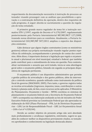 Gerenciamento da Construção Civil 123
requerimento da documentação necessária à instrução do processo ao
tomador visando prosseguir com as análises que possibilitem a apro-
vação e a contratação definitiva da operação, dentro dos requisitos de
cada programa. A seguir aborda-se sucintamente a questão da regula-
ção do tema estudado.
O primeiro grande marco regulador do tema foi a instrução nor-
mativa STN 1/1997, seguida do Decreto nº 6.170/2007, regulamentado
posteriormente pela Portaria Interministerial MP/MF/MCT 127/2008,
trazendo novas diretrizes para os convênios. Atualmente, a Portaria In-
terministerial CGU/MF/MP 507/2011 ampliou o espectro das disposi-
ções existentes.
Cabe destacar que alguns órgãos contratantes (como os ministérios
gestores) editam sua própria normatização visando regular pontos espe-
cíficos da celebração, acompanhamento e prestação de contas dos convê-
nios. Além disso, é importante destacar a legislação que regula o orçamen-
to anual e plurianual em nível municipal, estadual e federal, que também
pode contribuir para o entendimento do tema em questão. Para contextu-
alizar sucintamente o assunto que será tratado, inicia-se uma abordagem
geral sobre o orçamento público, listando em seguida os principais dispo-
sitivos de regulação pertinente.
O orçamento público é um dispositivo administrativo que permite
a gestão política da arrecadação e dos gastos públicos, além da interven-
ção e controle econômico, quando utilizado como instrumento da política
fiscal do governo (MACHADO, 2005). Para tanto, o governo registra todas
as receitas arrecadadas (ingressos, impostos, taxas, contribuições e outras
fontes) e planeja onde, de fato, esses recursos serão aplicados. O Ministério
do Planejamento, Orçamento e Gestão – MPOG coordena os sistemas de
planejamento e orçamento federal com a Secretaria de Orçamento Federal
– SOF e acompanha sua elaboração avaliando as leis de iniciativa do Poder
Executivo Federal previstas na Constituição Federal que são apreciadas na
elaboração do OGU (Plano Plurianual – PPA, Lei de Diretrizes Orçamentá-
rias – LDO, Lei de Responsabilidade Fiscal – LRF, Lei Orçamentária Anual
– LOA e Lei nº 4.320/64).
Devido ao caráter objetivo do presente artigo não será abordado
mais profundamente o arcabouço regulatório, entretanto, sugere-se que,
além de conhecer melhor os dispositivos previamente citados, os tomado-
res aprofundem o conhecimento na legislação destacada abaixo:
 