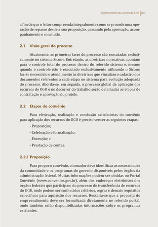 Gerenciamento da Construção Civil 125
a fim de que o leitor compreenda integralmente como se procede uma ope-
ração de repasse desde a sua proposição, passando pela aprovação, acom-
panhamento e conclusão.
2.1 Visão geral do processo
Atualmente, as primeiras fases do processo são executadas exclusi-
vamente no sistema Siconv. Entretanto, as diretrizes normativas apontam
para o controle total do processo dentro do referido sistema e, mesmo
quando o controle não é executado exclusivamente utilizando o Siconv,
faz-se necessário o atendimento às diretrizes que vinculam o cadastro dos
documentos referentes a cada etapa no sistema para evolução adequada
do processo. Aborda-se, em seguida, o processo global de aplicação dos
recursos do OGU e no decorrer do trabalho serão detalhadas as etapas de
contratação e aprovação do projeto.
2.2 Etapas do convênio
Para efetivação, realização e conclusão satisfatórias do convênio
para aplicação dos recursos do OGU é preciso vencer as seguintes etapas:
- Proposição;
- Celebração e formalização;
- Execução; e
- Prestação de contas.
2.2.1 Proposição
Para propor o convênio, o tomador deve identificar as necessidades
da comunidade e os programas do governo disponíveis pelos órgãos da
administração federal. Muitas informações podem ser obtidas no Portal
Convênio (www.convenios.gov.br), além dos endereços eletrônicos dos
órgãos federais que participam do processo de transferência de recursos
do OGU, onde podem ser conhecidos critérios, regras e demais requisitos
específicos para aquisição dos recursos. Ressalta-se que a proposta do
empreendimento deve ser formalizada diretamente no referido portal,
onde também estão disponibilizadas informações sobre os programas
existentes.
 
