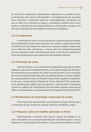 Gerenciamento da Construção Civil 127
de um técnico competente, devidamente cadastrado no conselho de clas-
se pertinente, para atuar na fiscalização e acompanhamento da execução.
Caso contrário, o convenente pode ser responsabilizado. Finalmente, no
que se refere aos contratos de repasse, a mandatária também deve acom-
panhar a evolução física do empreendimento, confirmando o progresso da
obra para liberação dos desembolsos referentes às medições.
2.2.3.2 Pagamentos
A solicitação de todo o recurso financeiro é direcionada pela manda-
tária ao Ministério Gestor após assinatura do contrato e publicação no Diá-
rio Oficial da União (depois da solução de eventual condição suspensiva).
Ao ser liberado pela concedente, o recurso deve ser mantido bloqueado
na conta bancária criada especificamente para o contrato de repasse até o
início dos desbloqueios para pagamento das medições aferidas.
2.2.4 Prestação de contas
Esta fase destina-se ao cumprimento adequado da execução do objeto
planejado, seja parcial ou definitivamente, com a apresentação dos documen-
tos necessários para prestação de contas no prazo previsto. Caso a prestação
de contas das parcelas liberadas não seja efetivada dentro do prazo estipula-
do, o proponente fica sujeito ao bloqueio das parcelas seguintes e, dependen-
do do caso, à instauração da Tomada de Contas Especial (TCE), instrumen-
to da administração pública que visa garantir o ressarcimento de prejuízos
através de auditoria da Controladoria Geral da União. Quando a execução do
objetoéconcluída, deve-seoperacionalizara PrestaçãodeContas Final(PCF).
2.3 Detalhamento da contratação e aprovação do projeto
Neste item serão apresentadas sucintamente as etapas básicas para
a celebração de um contrato de repasse conforme detalhado a seguir.
2.3.1 Proposta e plano de trabalho aprovados no Siconv
Primeiramente, o tomador deve inserir o plano de trabalho no Si-
conv, compatível com a proposta aprovada pelo ministério gestor e com as
diretrizes de cada programa. Nesta fase, a Caixa Econômica Federal verifica
 