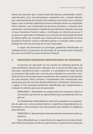 Gerenciamento da Construção Civil 129
mente para garantir que o projeto aprovado (preços, quantidades, objeto,
especificações, etc.) será plenamente compatível com o projeto licitado,
que a documentação da licitação está completa e de acordo com os ditames
legais e que as devidas publicações foram realizadas dentro do estipulado.
Neste contexto, com a finalização do processo licitatório, o tomador deve
apresentar a documentação completa do procedimento efetuado, para que
a Caixa Econômica Federal realize a verificação do referido processo. O
processo de aprovação é finalizado com a emissão da Autorização de Início
de Objeto (AIO), um comando que é dado pela força operacional da Caixa
Econômica Federal e aciona o ministério gestor e o tomador sobre a possi-
bilidade do início da execução do serviço contratado.
A seguir são destacados os principais problemas identificados na
avaliação prática do processo de aprovação de um projeto para utilização
dos recursos do OGU na Caixa Econômica Federal.
3 PRINCIPAIS PROBLEMAS IDENTIFICADOS NO PROCESSO
O processo de aprovação de um projeto no ambiente governo da
Caixa Econômica Federal para utilização dos recursos do OGU exige uma
interação considerável entre o tomador e a mandatária da União devido
às constantes discussões que ocorrem para evolução dos conceitos e atri-
butos técnicos dos projetos para atendimento dos requisitos especificados
em cada situação. Neste contexto, é fundamental uma comunicação ade-
quada para que não ocorram desentendimentos e distorções. Destacam-se
a seguir os três principais problemas identificados que comprometem a
evolução do referido processo de aprovação.
PROBLEMA 1: Dificuldade de compreensão dos tomadores sobre os
documentos que devem ser apresentados para atendimento das exi-
gências.
Foi identificada a dificuldade por parte dos tomadores na compreen-
são de quais são os documentos básicos e específicos (dependendo da in-
tervenção) e como formatar estes documentos para atender às exigências
determinadas.
PROBLEMA 2: Apresentação desordenada dos documentos pelos to-
madores.
Outra dificuldade que o corpo técnico de engenharia da Caixa Econô-
mica Federal de Juazeiro do Norte experimenta é o protocolo desordenado
 