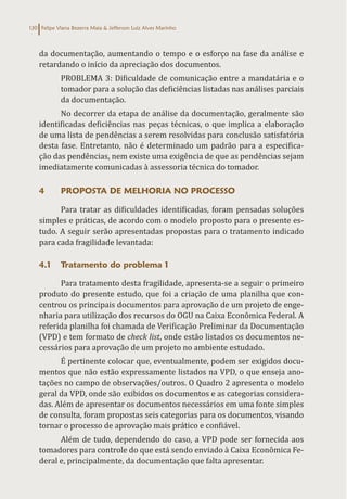 Felipe Viana Bezerra Maia & Jefferson Luiz Alves Marinho
130
da documentação, aumentando o tempo e o esforço na fase da análise e
retardando o início da apreciação dos documentos.
PROBLEMA 3: Dificuldade de comunicação entre a mandatária e o
tomador para a solução das deficiências listadas nas análises parciais
da documentação.
No decorrer da etapa de análise da documentação, geralmente são
identificadas deficiências nas peças técnicas, o que implica a elaboração
de uma lista de pendências a serem resolvidas para conclusão satisfatória
desta fase. Entretanto, não é determinado um padrão para a especifica-
ção das pendências, nem existe uma exigência de que as pendências sejam
imediatamente comunicadas à assessoria técnica do tomador.
4 PROPOSTA DE MELHORIA NO PROCESSO
Para tratar as dificuldades identificadas, foram pensadas soluções
simples e práticas, de acordo com o modelo proposto para o presente es-
tudo. A seguir serão apresentadas propostas para o tratamento indicado
para cada fragilidade levantada:
4.1 Tratamento do problema 1
Para tratamento desta fragilidade, apresenta-se a seguir o primeiro
produto do presente estudo, que foi a criação de uma planilha que con-
centrou os principais documentos para aprovação de um projeto de enge-
nharia para utilização dos recursos do OGU na Caixa Econômica Federal. A
referida planilha foi chamada de Verificação Preliminar da Documentação
(VPD) e tem formato de check list, onde estão listados os documentos ne-
cessários para aprovação de um projeto no ambiente estudado.
É pertinente colocar que, eventualmente, podem ser exigidos docu-
mentos que não estão expressamente listados na VPD, o que enseja ano-
tações no campo de observações/outros. O Quadro 2 apresenta o modelo
geral da VPD, onde são exibidos os documentos e as categorias considera-
das. Além de apresentar os documentos necessários em uma fonte simples
de consulta, foram propostas seis categorias para os documentos, visando
tornar o processo de aprovação mais prático e confiável.
Além de tudo, dependendo do caso, a VPD pode ser fornecida aos
tomadores para controle do que está sendo enviado à Caixa Econômica Fe-
deral e, principalmente, da documentação que falta apresentar.
 