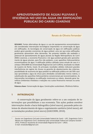 APROVEITAMENTO DE ÁGUAS PLUVIAIS E
EFICIÊNCIA NO USO DA ÁGUA EM EDIFICAÇÕES
PÚBLICAS DO CARIRI CEARENSE
Renato de Oliveira Fernandes1
RESUMO: Fontes alternativas de água e o uso de equipamentos economizadores
são consideradas intervenções tecnológicas importantes na conservação da água
em edificações. As tecnologias de conservação da água em edificações públicas
podem gerar grandes economias de água potável, uma vez que estas edificações
geralmente apresentam altas demandas. No presente trabalho são avaliados o
potencial de aproveitamento de águas pluviais da Região Metropolitana do Cariri
(RMC) cearense, a economia financeira e de água potável gerada pelo aproveita-
mento de águas pluviais, para fins não potáveis, e por aparelhos hidrossanitários
economizadores de água. A edificação pública utilizada como estudo de caso é o
campus CRAJUBAR da Universidade Regional do Cariri (URCA), localizada na cidade
de Juazeiro do Norte, Ceará. Os principais resultados obtidos indicaram grandes
interferências do regime de chuvas na garantia de abastecimento das cisternas,
possibilidade de economia de água potável na edificação pública em até 50% caso
seja aproveitada a água da chuva para atividades consideradas menos nobres, e
substituição dos aparelhos hidrossanitários convencionais por economizadores. As
intervenções tecnológicas na edificação mostraram-se viáveis, devendo gerar be-
nefícios ambientais imediatos e reduções nos custos financeiros mensais na conta
de água.
Palavras-chave: Conservação da água. Construções sustentáveis. Eficiência hídrica.
1 INTRODUÇÃO
A conservação da água geralmente refere-se a um conjunto de in-
tervenções que possibilitam a sua economia. Tais ações podem envolver
intervenções desde a bacia hidrográfica (nível macro), passando pelos sis-
temas de abastecimento de água e esgotamento sanitário (nível meso), até
as instalações prediais (nível micro) (GIACCHINI, 2010).
1
Doutor em Engenharia Civil pela Universidade Federal do Ceará – UFC. Engenheiro Civil e
Mestre em Engenharia Civil e Ambiental pela Universidade Federal de Campina Grande –
UFCG. Professor Assistente da Universidade Regional do Cariri – URCA.
E-mail: renatodeof@gmail.com
 