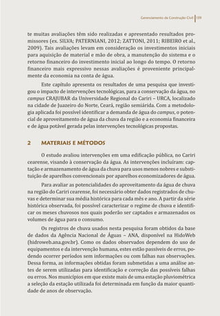 Gerenciamento da Construção Civil 139
te muitas avaliações têm sido realizadas e apresentado resultados pro-
missores (ex. SILVA; PATERNIANI, 2012; ZATTONI, 2011; RIBEIRO et al.,
2009). Tais avaliações levam em consideração os investimentos iniciais
para aquisição de material e mão de obra, a manutenção do sistema e o
retorno financeiro do investimento inicial ao longo do tempo. O retorno
financeiro mais expressivo nessas avaliações é proveniente principal-
mente da economia na conta de água.
Este capítulo apresenta os resultados de uma pesquisa que investi-
gou o impacto de intervenções tecnológicas, para a conservação da água, no
campus CRAJUBAR da Universidade Regional do Cariri – URCA, localizado
na cidade de Juazeiro do Norte, Ceará, região semiárida. Com a metodolo-
gia aplicada foi possível identificar a demanda de água do campus, o poten-
cial de aproveitamento de água da chuva da região e a economia financeira
e de água potável gerada pelas intervenções tecnológicas propostas.
2 MATERIAIS E MÉTODOS
O estudo avaliou intervenções em uma edificação pública, no Cariri
cearense, visando à conservação da água. As intervenções incluíram: cap-
tação e armazenamento de água da chuva para usos menos nobres e substi-
tuição de aparelhos convencionais por aparelhos economizadores de água.
Para avaliar as potencialidades do aproveitamento da água de chuva
na região do Cariri cearense, foi necessário obter dados registrados de chu-
vas e determinar sua média histórica para cada mês e ano. A partir da série
histórica observada, foi possível caracterizar o regime de chuva e identifi-
car os meses chuvosos nos quais poderão ser captados e armazenados os
volumes de água para o consumo.
Os registros de chuva usados nesta pesquisa foram obtidos da base
de dados da Agência Nacional de Águas – ANA, disponível na HidoWeb
(hidroweb.ana.gov.br). Como os dados observados dependem do uso de
equipamentos e da intervenção humana, estes estão passíveis de erros, po-
dendo ocorrer períodos sem informações ou com falhas nas observações.
Dessa forma, as informações obtidas foram submetidas a uma análise an-
tes de serem utilizadas para identificação e correção das possíveis falhas
ou erros. Nos municípios em que existe mais de uma estação pluviométrica
a seleção da estação utilizada foi determinada em função da maior quanti-
dade de anos de observação.
 
