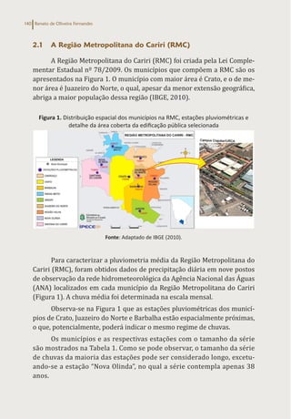 Renato de Oliveira Fernandes
140
2.1 A Região Metropolitana do Cariri (RMC)
A Região Metropolitana do Cariri (RMC) foi criada pela Lei Comple-
mentar Estadual nº 78/2009. Os municípios que compõem a RMC são os
apresentados na Figura 1. O município com maior área é Crato, e o de me-
nor área é Juazeiro do Norte, o qual, apesar da menor extensão geográfica,
abriga a maior população dessa região (IBGE, 2010).
Figura 1. Distribuição espacial dos municípios na RMC, estações pluviométricas e
detalhe da área coberta da edificação pública selecionada
Fonte: Adaptado de IBGE (2010).
Para caracterizar a pluviometria média da Região Metropolitana do
Cariri (RMC), foram obtidos dados de precipitação diária em nove postos
de observação da rede hidrometeorológica da Agência Nacional das Águas
(ANA) localizados em cada município da Região Metropolitana do Cariri
(Figura 1). A chuva média foi determinada na escala mensal.
Observa-se na Figura 1 que as estações pluviométricas dos municí-
pios de Crato, Juazeiro do Norte e Barbalha estão espacialmente próximas,
o que, potencialmente, poderá indicar o mesmo regime de chuvas.
Os municípios e as respectivas estações com o tamanho da série
são mostrados na Tabela 1. Como se pode observar, o tamanho da série
de chuvas da maioria das estações pode ser considerado longo, excetu-
ando-se a estação “Nova Olinda”, no qual a série contempla apenas 38
anos.
 