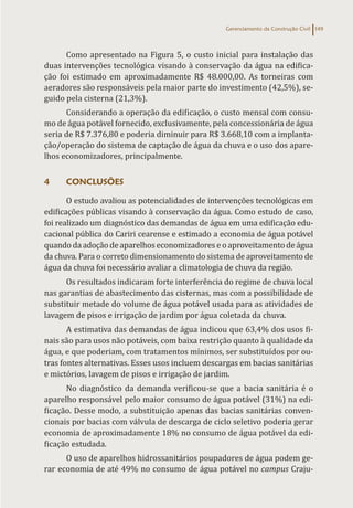 Gerenciamento da Construção Civil 149
Como apresentado na Figura 5, o custo inicial para instalação das
duas intervenções tecnológica visando à conservação da água na edifica-
ção foi estimado em aproximadamente R$ 48.000,00. As torneiras com
aeradores são responsáveis pela maior parte do investimento (42,5%), se-
guido pela cisterna (21,3%).
Considerando a operação da edificação, o custo mensal com consu-
mo de água potável fornecido, exclusivamente, pela concessionária de água
seria de R$ 7.376,80 e poderia diminuir para R$ 3.668,10 com a implanta-
ção/operação do sistema de captação de água da chuva e o uso dos apare-
lhos economizadores, principalmente.
4 CONCLUSÕES
O estudo avaliou as potencialidades de intervenções tecnológicas em
edificações públicas visando à conservação da água. Como estudo de caso,
foi realizado um diagnóstico das demandas de água em uma edificação edu-
cacional pública do Cariri cearense e estimado a economia de água potável
quando da adoção de aparelhos economizadores e o aproveitamento de água
da chuva. Para o correto dimensionamento do sistema de aproveitamento de
água da chuva foi necessário avaliar a climatologia de chuva da região.
Os resultados indicaram forte interferência do regime de chuva local
nas garantias de abastecimento das cisternas, mas com a possibilidade de
substituir metade do volume de água potável usada para as atividades de
lavagem de pisos e irrigação de jardim por água coletada da chuva.
A estimativa das demandas de água indicou que 63,4% dos usos fi-
nais são para usos não potáveis, com baixa restrição quanto à qualidade da
água, e que poderiam, com tratamentos mínimos, ser substituídos por ou-
tras fontes alternativas. Esses usos incluem descargas em bacias sanitárias
e mictórios, lavagem de pisos e irrigação de jardim.
No diagnóstico da demanda verificou-se que a bacia sanitária é o
aparelho responsável pelo maior consumo de água potável (31%) na edi-
ficação. Desse modo, a substituição apenas das bacias sanitárias conven-
cionais por bacias com válvula de descarga de ciclo seletivo poderia gerar
economia de aproximadamente 18% no consumo de água potável da edi-
ficação estudada.
O uso de aparelhos hidrossanitários poupadores de água podem ge-
rar economia de até 49% no consumo de água potável no campus Craju-
 
