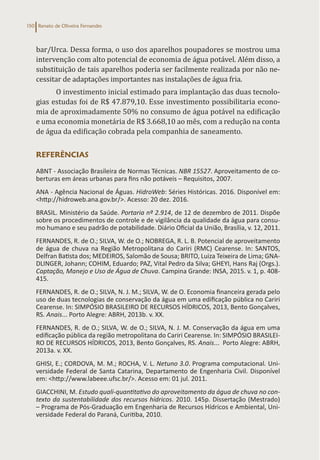 Renato de Oliveira Fernandes
150
bar/Urca. Dessa forma, o uso dos aparelhos poupadores se mostrou uma
intervenção com alto potencial de economia de água potável. Além disso, a
substituição de tais aparelhos poderia ser facilmente realizada por não ne-
cessitar de adaptações importantes nas instalações de água fria.
O investimento inicial estimado para implantação das duas tecnolo-
gias estudas foi de R$ 47.879,10. Esse investimento possibilitaria econo-
mia de aproximadamente 50% no consumo de água potável na edificação
e uma economia monetária de R$ 3.668,10 ao mês, com a redução na conta
de água da edificação cobrada pela companhia de saneamento.
REFERÊNCIAS
ABNT - Associação Brasileira de Normas Técnicas. NBR 15527. Aproveitamento de co-
berturas em áreas urbanas para fins não potáveis – Requisitos, 2007.
ANA - Agência Nacional de Águas. HidroWeb: Séries Históricas. 2016. Disponível em:
<http://hidroweb.ana.gov.br/>. Acesso: 20 dez. 2016.
BRASIL. Ministério da Saúde. Portaria nº 2.914, de 12 de dezembro de 2011. Dispõe
sobre os procedimentos de controle e de vigilância da qualidade da água para consu-
mo humano e seu padrão de potabilidade. Diário Oficial da União, Brasília, v. 12, 2011.
FERNANDES, R. de O.; SILVA, W. de O.; NOBREGA, R. L. B. Potencial de aproveitamento
de água de chuva na Região Metropolitana do Cariri (RMC) Cearense. In: SANTOS,
Delfran Batista dos; MEDEIROS, Salomão de Sousa; BRITO, Luiza Teixeira de Lima; GNA-
DLINGER, Johann; COHIM, Eduardo; PAZ, Vital Pedro da Silva; GHEYI, Hans Raj (Orgs.).
Captação, Manejo e Uso de Água de Chuva. Campina Grande: INSA, 2015. v. 1, p. 408-
415.
FERNANDES, R. de O.; SILVA, N. J. M.; SILVA, W. de O. Economia financeira gerada pelo
uso de duas tecnologias de conservação da água em uma edificação pública no Cariri
Cearense. In: SIMPÓSIO BRASILEIRO DE RECURSOS HÍDRICOS, 2013, Bento Gonçalves,
RS. Anais... Porto Alegre: ABRH, 2013b. v. XX.
FERNANDES, R. de O.; SILVA, W. de O.; SILVA, N. J. M. Conservação da água em uma
edificação pública da região metropolitana do Cariri Cearense. In: SIMPÓSIO BRASILEI-
RO DE RECURSOS HÍDRICOS, 2013, Bento Gonçalves, RS. Anais... Porto Alegre: ABRH,
2013a. v. XX.
GHISI, E.; CORDOVA, M. M.; ROCHA, V. L. Netuno 3.0. Programa computacional. Uni-
versidade Federal de Santa Catarina, Departamento de Engenharia Civil. Disponível
em: <http://www.labeee.ufsc.br/>. Acesso em: 01 jul. 2011.
GIACCHINI, M. Estudo quali-quantitativo do aproveitamento da água de chuva no con-
texto da sustentabilidade dos recursos hídricos. 2010. 145p. Dissertação (Mestrado)
– Programa de Pós-Graduação em Engenharia de Recursos Hídricos e Ambiental, Uni-
versidade Federal do Paraná, Curitiba, 2010.
 