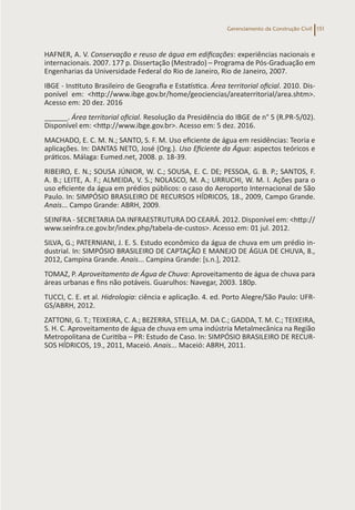 Gerenciamento da Construção Civil 151
HAFNER, A. V. Conservação e reuso de água em edificações: experiências nacionais e
internacionais. 2007. 177 p. Dissertação (Mestrado) – Programa de Pós-Graduação em
Engenharias da Universidade Federal do Rio de Janeiro, Rio de Janeiro, 2007.
IBGE - Instituto Brasileiro de Geografia e Estatística. Área territorial oficial. 2010. Dis-
ponível em: <http://www.ibge.gov.br/home/geociencias/areaterritorial/area.shtm>.
Acesso em: 20 dez. 2016
______. Área territorial oficial. Resolução da Presidência do IBGE de n° 5 (R.PR-5/02).
Disponível em: <http://www.ibge.gov.br>. Acesso em: 5 dez. 2016.
MACHADO, E. C. M. N.; SANTO, S. F. M. Uso eficiente de água em residências: Teoria e
aplicações. In: DANTAS NETO, José (Org.). Uso Eficiente da Água: aspectos teóricos e
práticos. Málaga: Eumed.net, 2008. p. 18-39.
RIBEIRO, E. N.; SOUSA JÚNIOR, W. C.; SOUSA, E. C. DE; PESSOA, G. B. P.; SANTOS, F.
A. B.; LEITE, A. F.; ALMEIDA, V. S.; NOLASCO, M. A.; URRUCHI, W. M. I. Ações para o
uso eficiente da água em prédios públicos: o caso do Aeroporto Internacional de São
Paulo. In: SIMPÓSIO BRASILEIRO DE RECURSOS HÍDRICOS, 18., 2009, Campo Grande.
Anais... Campo Grande: ABRH, 2009.
SEINFRA - SECRETARIA DA INFRAESTRUTURA DO CEARÁ. 2012. Disponível em: <http://
www.seinfra.ce.gov.br/index.php/tabela-de-custos>. Acesso em: 01 jul. 2012.
SILVA, G.; PATERNIANI, J. E. S. Estudo econômico da água de chuva em um prédio in-
dustrial. In: SIMPÓSIO BRASILEIRO DE CAPTAÇÃO E MANEJO DE ÁGUA DE CHUVA, 8.,
2012, Campina Grande. Anais... Campina Grande: [s.n.], 2012.
TOMAZ, P. Aproveitamento de Água de Chuva: Aproveitamento de água de chuva para
áreas urbanas e fins não potáveis. Guarulhos: Navegar, 2003. 180p.
TUCCI, C. E. et al. Hidrologia: ciência e aplicação. 4. ed. Porto Alegre/São Paulo: UFR-
GS/ABRH, 2012.
ZATTONI, G. T.; TEIXEIRA, C. A.; BEZERRA, STELLA, M. DA C.; GADDA, T. M. C.; TEIXEIRA,
S. H. C. Aproveitamento de água de chuva em uma indústria Metalmecânica na Região
Metropolitana de Curitiba – PR: Estudo de Caso. In: SIMPÓSIO BRASILEIRO DE RECUR-
SOS HÍDRICOS, 19., 2011, Maceió. Anais... Maceió: ABRH, 2011.
 