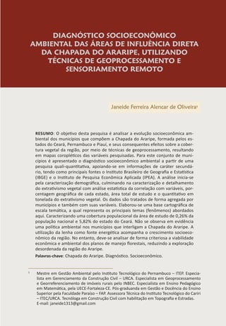 DIAGNÓSTICO SOCIOECONÔMICO
AMBIENTAL DAS ÁREAS DE INFLUÊNCIA DIRETA
DA CHAPADA DO ARARIPE, UTILIZANDO
TÉCNICAS DE GEOPROCESSAMENTO E
SENSORIAMENTO REMOTO
Janeide Ferreira Alencar de Oliveira1
RESUMO: O objetivo desta pesquisa é analisar a evolução socioeconômica am-
biental dos municípios que compõem a Chapada do Araripe, formada pelos es-
tados do Ceará, Pernambuco e Piauí, e seus consequentes efeitos sobre a cober-
tura vegetal da região, por meio de técnicas de geoprocessamento, resultando
em mapas coropléticos das variáveis pesquisadas. Para este conjunto de muni-
cípios é apresentado o diagnóstico socioeconômico ambiental a partir de uma
pesquisa quali-quantitativa, apoiando-se em informações de caráter secundá-
rio, tendo como principais fontes o Instituto Brasileiro de Geografia e Estatística
(IBGE) e o Instituto de Pesquisa Econômica Aplicada (IPEA). A análise inicia-se
pela caracterização demográfica, culminando na caracterização e detalhamento
do extrativismo vegetal com análise estatística da correlação com variáveis, por-
centagem geográfica de cada estado, área total de estudo e o quantitativo em
tonelada do extrativismo vegetal. Os dados são tratados de forma agregada por
municípios e também com suas variáveis. Elaborou-se uma base cartográfica de
escala temática, a qual representa os principais temas (fenômenos) abordados
aqui. Caracterizando uma cobertura populacional da área de estudo de 0,26% da
população nacional e 5,82% do estado do Ceará. Não se observa em evidência
uma política ambiental nos municípios que interligam a Chapada do Araripe. A
utilização da lenha como fonte energética acompanha o crescimento socioeco-
nômico da região. No entanto, deve-se analisar de forma criteriosa a viabilidade
econômica e ambiental dos planos de manejo florestais, reduzindo a exploração
desordenada da região do Araripe.
Palavras-chave: Chapada do Araripe. Diagnóstico. Socioeconômico.
1
Mestre em Gestão Ambiental pelo Instituto Tecnológico do Pernambuco – ITEP. Especia-
lista em Gerenciamento da Construção Civil – URCA. Especialista em Geoprocessamento
e Georreferenciamento de imóveis rurais pelo INBEC. Especialista em Ensino Pedagógico
em Matemática, pela UECE-Fortaleza-CE. Pós-graduanda em Gestão e Docência do Ensino
Superior pela Faculdade Paraíso – FAP. Assessora Técnica do Instituto Tecnológico do Cariri
– ITEC/URCA. Tecnóloga em Construção Civil com habilitação em Topografia e Estradas.
E-mail: janeide1313@gmail.com
 