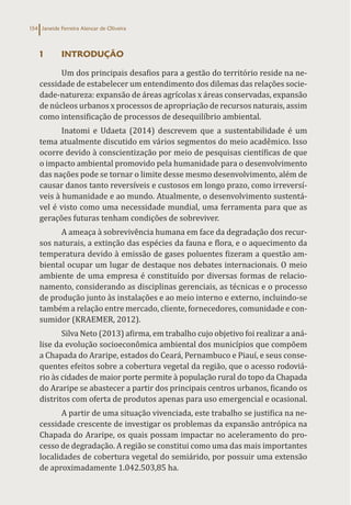 Janeide Ferreira Alencar de Oliveira
154
1 INTRODUÇÃO
Um dos principais desafios para a gestão do território reside na ne-
cessidade de estabelecer um entendimento dos dilemas das relações socie-
dade-natureza: expansão de áreas agrícolas x áreas conservadas, expansão
de núcleos urbanos x processos de apropriação de recursos naturais, assim
como intensificação de processos de desequilíbrio ambiental.
Inatomi e Udaeta (2014) descrevem que a sustentabilidade é um
tema atualmente discutido em vários segmentos do meio acadêmico. Isso
ocorre devido à conscientização por meio de pesquisas científicas de que
o impacto ambiental promovido pela humanidade para o desenvolvimento
das nações pode se tornar o limite desse mesmo desenvolvimento, além de
causar danos tanto reversíveis e custosos em longo prazo, como irreversí-
veis à humanidade e ao mundo. Atualmente, o desenvolvimento sustentá-
vel é visto como uma necessidade mundial, uma ferramenta para que as
gerações futuras tenham condições de sobreviver.
A ameaça à sobrevivência humana em face da degradação dos recur-
sos naturais, a extinção das espécies da fauna e flora, e o aquecimento da
temperatura devido à emissão de gases poluentes fizeram a questão am-
biental ocupar um lugar de destaque nos debates internacionais. O meio
ambiente de uma empresa é constituído por diversas formas de relacio-
namento, considerando as disciplinas gerenciais, as técnicas e o processo
de produção junto às instalações e ao meio interno e externo, incluindo-se
também a relação entre mercado, cliente, fornecedores, comunidade e con-
sumidor (KRAEMER, 2012).
Silva Neto (2013) afirma, em trabalho cujo objetivo foi realizar a aná-
lise da evolução socioeconômica ambiental dos municípios que compõem
a Chapada do Araripe, estados do Ceará, Pernambuco e Piauí, e seus conse-
quentes efeitos sobre a cobertura vegetal da região, que o acesso rodoviá-
rio às cidades de maior porte permite à população rural do topo da Chapada
do Araripe se abastecer a partir dos principais centros urbanos, ficando os
distritos com oferta de produtos apenas para uso emergencial e ocasional.
A partir de uma situação vivenciada, este trabalho se justifica na ne-
cessidade crescente de investigar os problemas da expansão antrópica na
Chapada do Araripe, os quais possam impactar no aceleramento do pro-
cesso de degradação. A região se constitui como uma das mais importantes
localidades de cobertura vegetal do semiárido, por possuir uma extensão
de aproximadamente 1.042.503,85 ha.
 