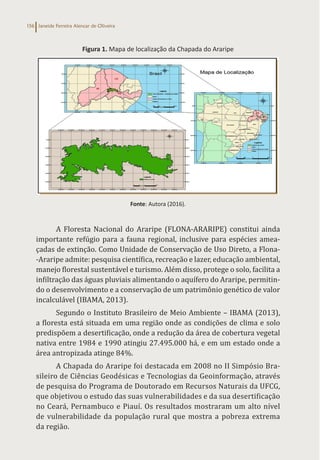 Janeide Ferreira Alencar de Oliveira
156
Figura 1. Mapa de localização da Chapada do Araripe
Fonte: Autora (2016).
A Floresta Nacional do Araripe (FLONA-ARARIPE) constitui ainda
importante refúgio para a fauna regional, inclusive para espécies amea-
çadas de extinção. Como Unidade de Conservação de Uso Direto, a Flona-
-Araripe admite: pesquisa científica, recreação e lazer, educação ambiental,
manejo florestal sustentável e turismo. Além disso, protege o solo, facilita a
infiltração das águas pluviais alimentando o aquífero do Araripe, permitin-
do o desenvolvimento e a conservação de um patrimônio genético de valor
incalculável (IBAMA, 2013).
Segundo o Instituto Brasileiro de Meio Ambiente – IBAMA (2013),
a floresta está situada em uma região onde as condições de clima e solo
predispõem a desertificação, onde a redução da área de cobertura vegetal
nativa entre 1984 e 1990 atingiu 27.495.000 há, e em um estado onde a
área antropizada atinge 84%.
A Chapada do Araripe foi destacada em 2008 no II Simpósio Bra-
sileiro de Ciências Geodésicas e Tecnologias da Geoinformação, através
de pesquisa do Programa de Doutorado em Recursos Naturais da UFCG,
que objetivou o estudo das suas vulnerabilidades e da sua desertificação
no Ceará, Pernambuco e Piauí. Os resultados mostraram um alto nível
de vulnerabilidade da população rural que mostra a pobreza extrema
da região.
 