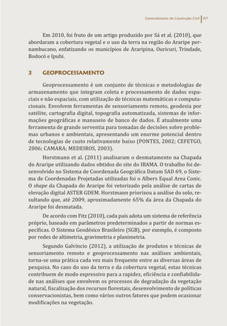 Gerenciamento da Construção Civil 157
Em 2010, foi fruto de um artigo produzido por Sá et al. (2010), que
abordaram a cobertura vegetal e o uso da terra na região do Araripe per-
nambucano, enfatizando os municípios de Araripina, Ouricuri, Trindade,
Bodocó e Ipubi.
3 GEOPROCESSAMENTO
Geoprocessamento é um conjunto de técnicas e metodologias de
armazenamento que integram coleta e processamento de dados espa-
ciais e não espaciais, com utilização de técnicas matemáticas e computa-
cionais. Envolvem ferramentas de sensoriamento remoto, geodesia por
satélite, cartografia digital, topografia automatizada, sistemas de infor-
mações geográficas e manuseio de banco de dados. É atualmente uma
ferramenta de grande serventia para tomadas de decisões sobre proble-
mas urbanos e ambientais, apresentando um enorme potencial dentro
de tecnologias de custo relativamente baixo (PONTES, 2002; CEFETGO,
2006; CAMARA; MEDEIROS, 2003).
Horstmann et al. (2011) analisaram o desmatamento na Chapada
do Araripe utilizando dados obtidos do site do IBAMA. O trabalho foi de-
senvolvido no Sistema de Coordenada Geográfica Datum SAD 69, o Siste-
ma de Coordenadas Projetadas utilizadas foi o Albers Equal Area Conic.
O shape da Chapada do Araripe foi vetorizado pela análise de cartas de
elevação digital ASTER GDEM. Horstmann priorizou a análise do solo, re-
sultando que, até 2009, aproximadamente 65% da área da Chapada do
Araripe foi desmatada.
De acordo com Fitz (2010), cada país adota um sistema de referência
próprio, baseado em parâmetros predeterminados a partir de normas es-
pecíficas. O Sistema Geodésico Brasileiro (SGB), por exemplo, é composto
por redes de altimetria, gravimetria e planimetria.
Segundo Galvíncio (2012), a utilização de produtos e técnicas de
sensoriamento remoto e geoprocessamento nas análises ambientais,
torna-se uma prática cada vez mais frequente entre as diversas áreas de
pesquisa. No caso do uso da terra e da cobertura vegetal, estas técnicas
contribuem de modo expressivo para a rapidez, eficiência e confiabilida-
de nas análises que envolvem os processos de degradação da vegetação
natural, fiscalização dos recursos florestais, desenvolvimento de políticas
conservacionistas, bem como vários outros fatores que podem ocasionar
modificações na vegetação.
 