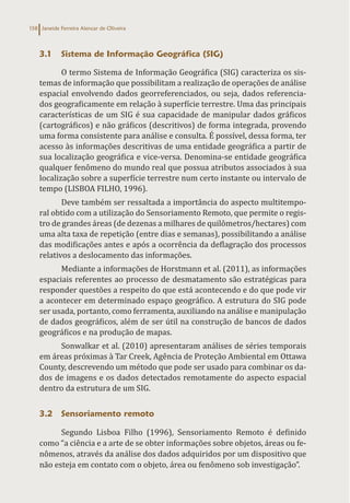 Janeide Ferreira Alencar de Oliveira
158
3.1 Sistema de Informação Geográfica (SIG)
O termo Sistema de Informação Geográfica (SIG) caracteriza os sis-
temas de informação que possibilitam a realização de operações de análise
espacial envolvendo dados georreferenciados, ou seja, dados referencia-
dos geograficamente em relação à superfície terrestre. Uma das principais
características de um SIG é sua capacidade de manipular dados gráficos
(cartográficos) e não gráficos (descritivos) de forma integrada, provendo
uma forma consistente para análise e consulta. É possível, dessa forma, ter
acesso às informações descritivas de uma entidade geográfica a partir de
sua localização geográfica e vice-versa. Denomina-se entidade geográfica
qualquer fenômeno do mundo real que possua atributos associados à sua
localização sobre a superfície terrestre num certo instante ou intervalo de
tempo (LISBOA FILHO, 1996).
Deve também ser ressaltada a importância do aspecto multitempo-
ral obtido com a utilização do Sensoriamento Remoto, que permite o regis-
tro de grandes áreas (de dezenas a milhares de quilômetros/hectares) com
uma alta taxa de repetição (entre dias e semanas), possibilitando a análise
das modificações antes e após a ocorrência da deflagração dos processos
relativos a deslocamento das informações.
Mediante a informações de Horstmann et al. (2011), as informações
espaciais referentes ao processo de desmatamento são estratégicas para
responder questões a respeito do que está acontecendo e do que pode vir
a acontecer em determinado espaço geográfico. A estrutura do SIG pode
ser usada, portanto, como ferramenta, auxiliando na análise e manipulação
de dados geográficos, além de ser útil na construção de bancos de dados
geográficos e na produção de mapas.
Sonwalkar et al. (2010) apresentaram análises de séries temporais
em áreas próximas à Tar Creek, Agência de Proteção Ambiental em Ottawa
County, descrevendo um método que pode ser usado para combinar os da-
dos de imagens e os dados detectados remotamente do aspecto espacial
dentro da estrutura de um SIG.
3.2 Sensoriamento remoto
Segundo Lisboa Filho (1996), Sensoriamento Remoto é definido
como “a ciência e a arte de se obter informações sobre objetos, áreas ou fe-
nômenos, através da análise dos dados adquiridos por um dispositivo que
não esteja em contato com o objeto, área ou fenômeno sob investigação”.
 