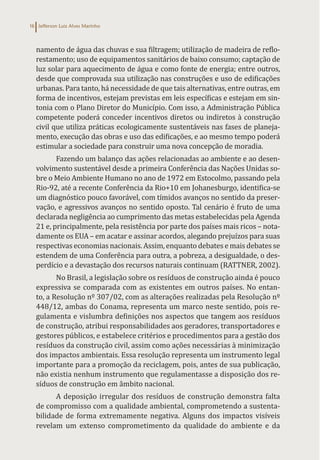 Jefferson Luiz Alves Marinho
16
namento de água das chuvas e sua filtragem; utilização de madeira de reflo-
restamento; uso de equipamentos sanitários de baixo consumo; captação de
luz solar para aquecimento de água e como fonte de energia; entre outros,
desde que comprovada sua utilização nas construções e uso de edificações
urbanas. Para tanto, há necessidade de que tais alternativas, entre outras, em
forma de incentivos, estejam previstas em leis específicas e estejam em sin-
tonia com o Plano Diretor do Município. Com isso, a Administração Pública
competente poderá conceder incentivos diretos ou indiretos à construção
civil que utiliza práticas ecologicamente sustentáveis nas fases de planeja-
mento, execução das obras e uso das edificações, e ao mesmo tempo poderá
estimular a sociedade para construir uma nova concepção de moradia.
Fazendo um balanço das ações relacionadas ao ambiente e ao desen-
volvimento sustentável desde a primeira Conferência das Nações Unidas so-
bre o Meio Ambiente Humano no ano de 1972 em Estocolmo, passando pela
Rio-92, até a recente Conferência da Rio+10 em Johanesburgo, identifica-se
um diagnóstico pouco favorável, com tímidos avanços no sentido da preser-
vação, e agressivos avanços no sentido oposto. Tal cenário é fruto de uma
declarada negligência ao cumprimento das metas estabelecidas pela Agenda
21 e, principalmente, pela resistência por parte dos países mais ricos – nota-
damente os EUA – em acatar e assinar acordos, alegando prejuízos para suas
respectivas economias nacionais. Assim, enquanto debates e mais debates se
estendem de uma Conferência para outra, a pobreza, a desigualdade, o des-
perdício e a devastação dos recursos naturais continuam (RATTNER, 2002).
No Brasil, a legislação sobre os resíduos de construção ainda é pouco
expressiva se comparada com as existentes em outros países. No entan-
to, a Resolução nº 307/02, com as alterações realizadas pela Resolução nº
448/12, ambas do Conama, representa um marco neste sentido, pois re-
gulamenta e vislumbra definições nos aspectos que tangem aos resíduos
de construção, atribui responsabilidades aos geradores, transportadores e
gestores públicos, e estabelece critérios e procedimentos para a gestão dos
resíduos da construção civil, assim como ações necessárias à minimização
dos impactos ambientais. Essa resolução representa um instrumento legal
importante para a promoção da reciclagem, pois, antes de sua publicação,
não existia nenhum instrumento que regulamentasse a disposição dos re-
síduos de construção em âmbito nacional.
A deposição irregular dos resíduos de construção demonstra falta
de compromisso com a qualidade ambiental, comprometendo a sustenta-
bilidade de forma extremamente negativa. Alguns dos impactos visíveis
revelam um extenso comprometimento da qualidade do ambiente e da
 