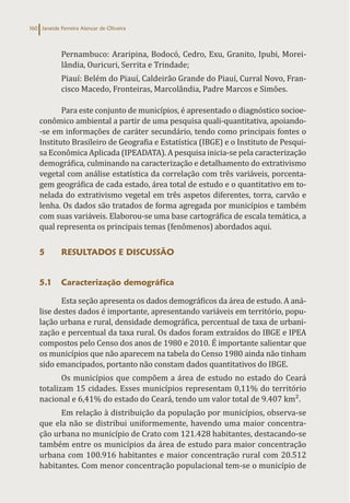 Janeide Ferreira Alencar de Oliveira
160
Pernambuco: Araripina, Bodocó, Cedro, Exu, Granito, Ipubi, Morei-
lândia, Ouricuri, Serrita e Trindade;
Piauí: Belém do Piauí, Caldeirão Grande do Piauí, Curral Novo, Fran-
cisco Macedo, Fronteiras, Marcolândia, Padre Marcos e Simões.
Para este conjunto de municípios, é apresentado o diagnóstico socioe-
conômico ambiental a partir de uma pesquisa quali-quantitativa, apoiando-
-se em informações de caráter secundário, tendo como principais fontes o
Instituto Brasileiro de Geografia e Estatística (IBGE) e o Instituto de Pesqui-
sa Econômica Aplicada (IPEADATA). A pesquisa inicia-se pela caracterização
demográfica, culminando na caracterização e detalhamento do extrativismo
vegetal com análise estatística da correlação com três variáveis, porcenta-
gem geográfica de cada estado, área total de estudo e o quantitativo em to-
nelada do extrativismo vegetal em três aspetos diferentes, torra, carvão e
lenha. Os dados são tratados de forma agregada por municípios e também
com suas variáveis. Elaborou-se uma base cartográfica de escala temática, a
qual representa os principais temas (fenômenos) abordados aqui.
5 RESULTADOS E DISCUSSÃO
5.1 Caracterização demográfica
Esta seção apresenta os dados demográficos da área de estudo. A aná-
lise destes dados é importante, apresentando variáveis em território, popu-
lação urbana e rural, densidade demográfica, percentual de taxa de urbani-
zação e percentual da taxa rural. Os dados foram extraídos do IBGE e IPEA
compostos pelo Censo dos anos de 1980 e 2010. É importante salientar que
os municípios que não aparecem na tabela do Censo 1980 ainda não tinham
sido emancipados, portanto não constam dados quantitativos do IBGE.
Os municípios que compõem a área de estudo no estado do Ceará
totalizam 15 cidades. Esses municípios representam 0,11% do território
nacional e 6,41% do estado do Ceará, tendo um valor total de 9.407 km².
Em relação à distribuição da população por municípios, observa-se
que ela não se distribui uniformemente, havendo uma maior concentra-
ção urbana no município de Crato com 121.428 habitantes, destacando-se
também entre os municípios da área de estudo para maior concentração
urbana com 100.916 habitantes e maior concentração rural com 20.512
habitantes. Com menor concentração populacional tem-se o município de
 