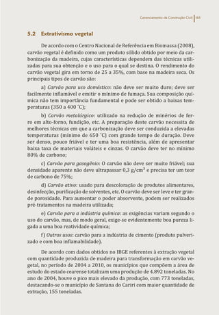 Gerenciamento da Construção Civil 165
5.2 Extrativismo vegetal
De acordo com o Centro Nacional de Referência em Biomassa (2008),
carvão vegetal é definido como um produto sólido obtido por meio da car-
bonização da madeira, cujas características dependem das técnicas utili-
zadas para sua obtenção e o uso para o qual se destina. O rendimento do
carvão vegetal gira em torno de 25 a 35%, com base na madeira seca. Os
principais tipos de carvão são:
a) Carvão para uso doméstico: não deve ser muito duro; deve ser
facilmente inflamável e emitir o mínimo de fumaça. Sua composição quí-
mica não tem importância fundamental e pode ser obtido a baixas tem-
peraturas (350 a 400 ˚C);
b) Carvão metalúrgico: utilizado na redução de minérios de fer-
ro em alto-forno, fundição, etc. A preparação deste carvão necessita de
melhores técnicas em que a carbonização deve ser conduzida a elevadas
temperaturas (mínimo de 650 ˚C) com grande tempo de duração. Deve
ser denso, pouco friável e ter uma boa resistência, além de apresentar
baixa taxa de materiais voláteis e cinzas. O carvão deve ter no mínimo
80% de carbono;
c) Carvão para gasogênio: O carvão não deve ser muito friável; sua
densidade aparente não deve ultrapassar 0,3 g/cm³ e precisa ter um teor
de carbono de 75%;
d) Carvão ativo: usado para descoloração de produtos alimentares,
desinfecção, purificação de solventes, etc. O carvão deve ser leve e ter gran-
de porosidade. Para aumentar o poder absorvente, podem ser realizados
pré-tratamentos na madeira utilizada;
e) Carvão para a indústria química: as exigências variam segundo o
uso do carvão, mas, de modo geral, exige-se evidentemente boa pureza li-
gada a uma boa reatividade química;
f) Outros usos: carvão para a indústria de cimento (produto pulveri-
zado e com boa inflamabilidade).
De acordo com dados obtidos no IBGE referentes à extração vegetal
com quantidade produzida de madeira para transformação em carvão ve-
getal, no período de 2004 a 2010, os municípios que compõem a área de
estudo do estado cearense totalizam uma produção de 4.892 toneladas. No
ano de 2004, houve o pico mais elevado da produção, com 773 toneladas,
destacando-se o município de Santana do Cariri com maior quantidade de
extração, 155 toneladas.
 